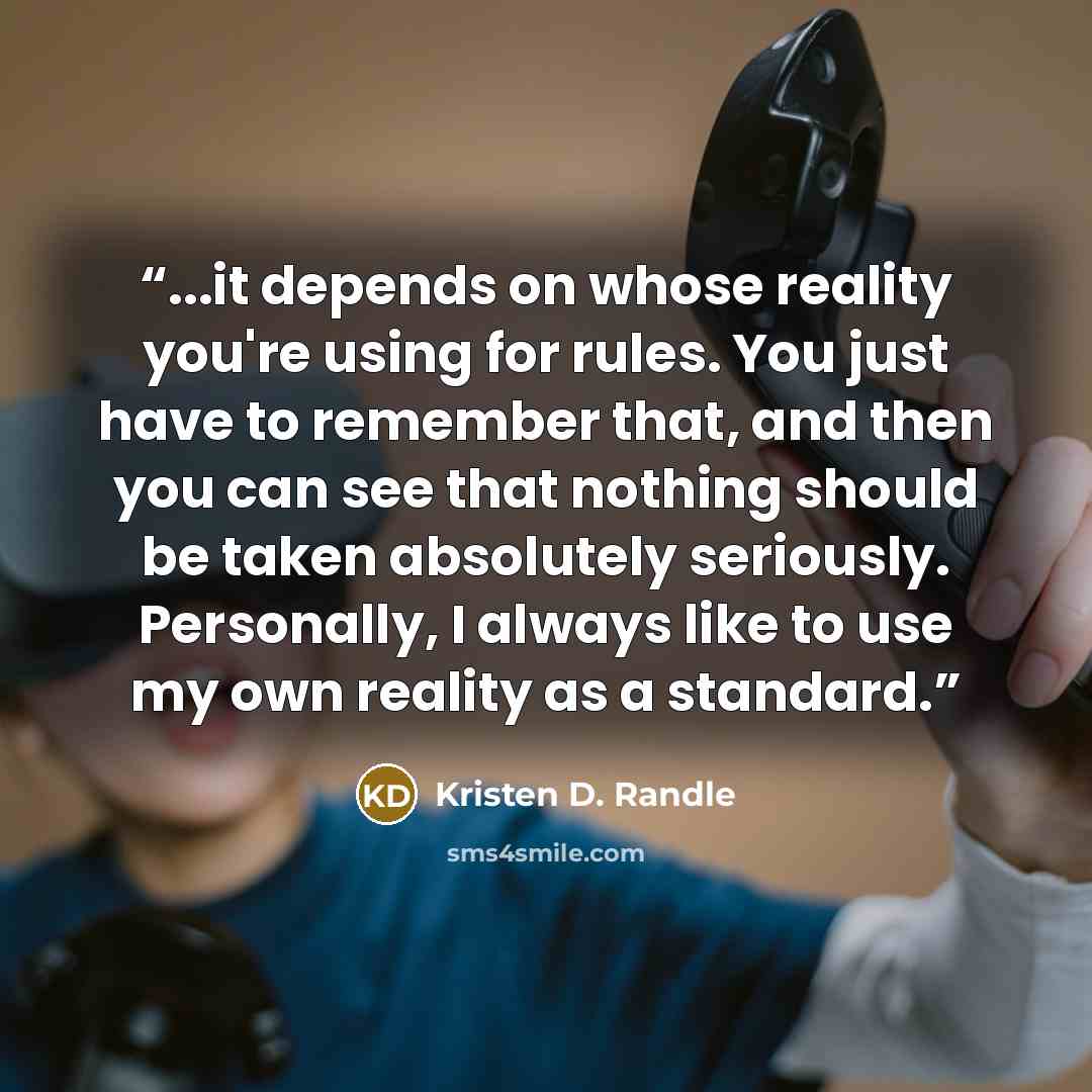 “...it depends on whose reality you're using for rules. You just have to remember that, and then you can see that nothing should be taken absolutely seriously. Personally, I always like to use my own reality as a standard.” quote by Kristen D. Randle