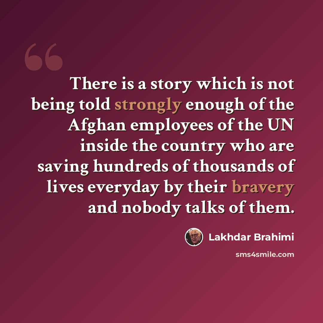 “There is a story which is not being told strongly enough of the Afghan employees of the UN inside the country who are saving hundreds of thousands of lives everyday by their bravery and nobody talks of them.” quote by Lakhdar Brahimi