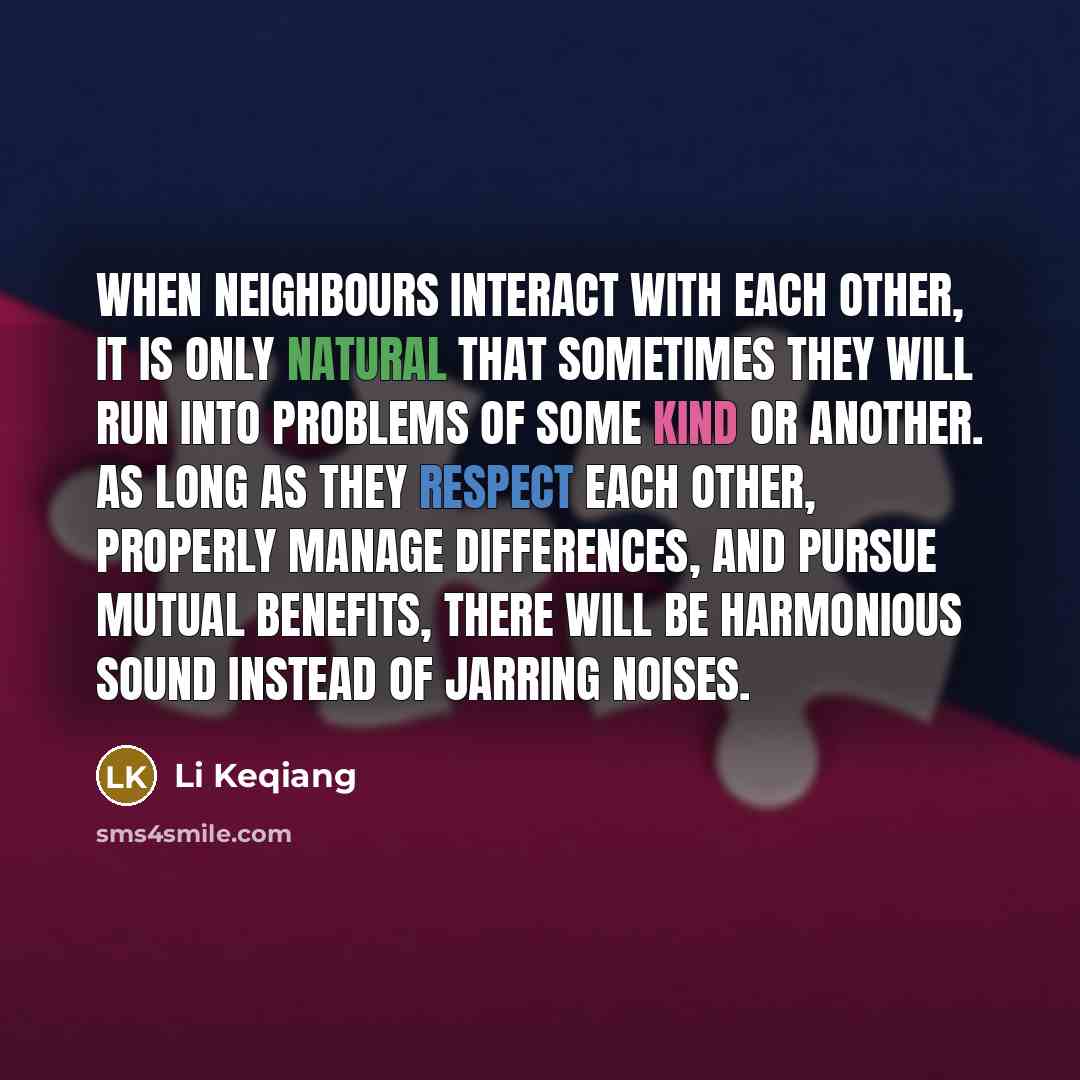 “When neighbours interact with each other, it is only natural that sometimes they will run into problems of some kind or another. As long as they respect each other, properly manage differences, and pursue mutual benefits, there will be harmonious sound instead of jarring noises.” quote by Li Keqiang