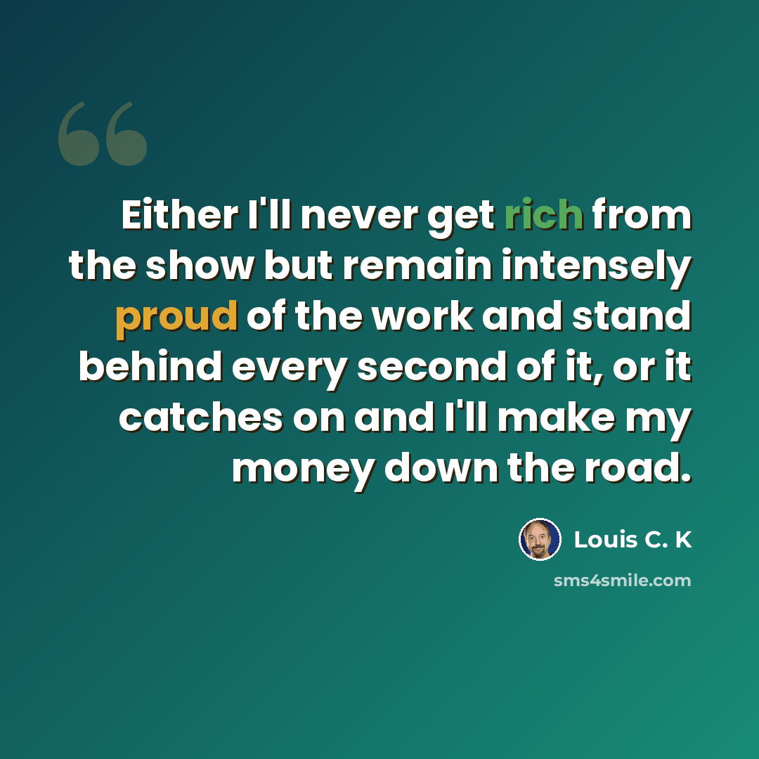 “Either I'll never get rich from the show but remain intensely proud of the work and stand behind every second of it, or it catches on and I'll make my money down the road.” quote by Louis C. K
