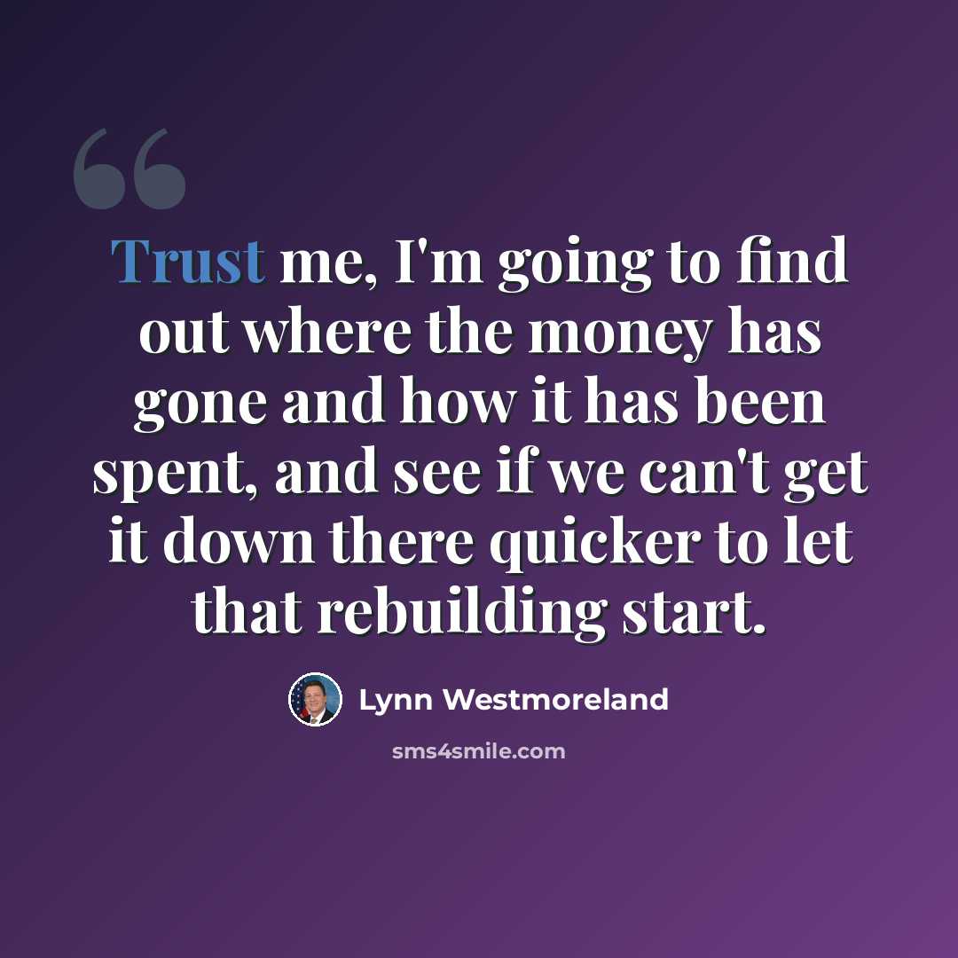 “Trust me, I'm going to find out where the money has gone and how it has been spent, and see if we can't get it down there quicker to let that rebuilding start.” quote by Lynn Westmoreland