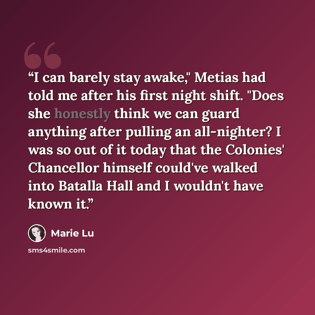 “I can barely stay awake," Metias had told me after his first night shift. "Does she honestly think we can guard anything after pulling an all-nighter? I was so out of it today that the Colonies' Chancellor himself could've walked into Batalla Hall and I wouldn't have known it.” quote by Marie Lu