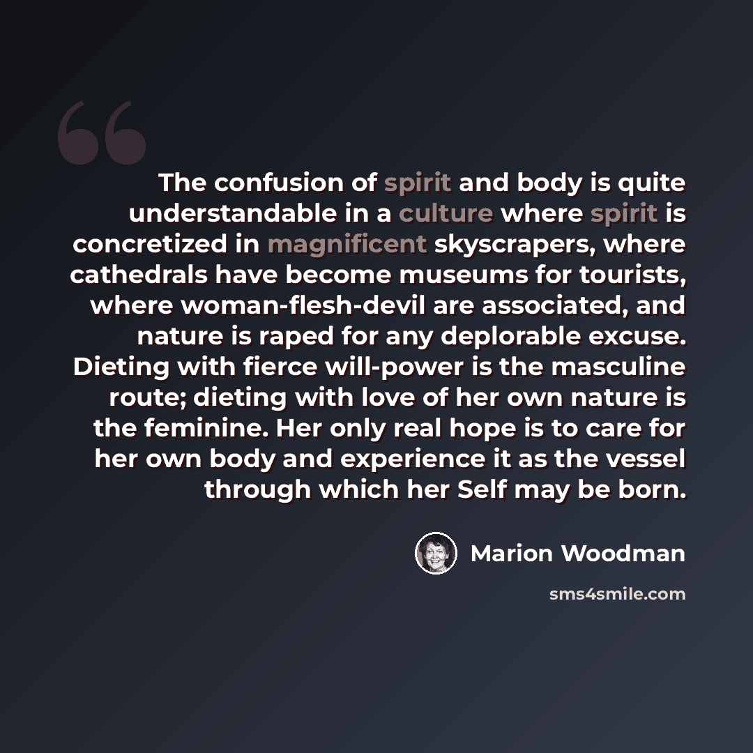 “The confusion of spirit and body is quite understandable in a culture where spirit is concretized in magnificent skyscrapers, where cathedrals have become museums for tourists, where woman-flesh-devil are associated, and nature is raped for any deplorable excuse. Dieting with fierce will-power is…” quote by Marion Woodman