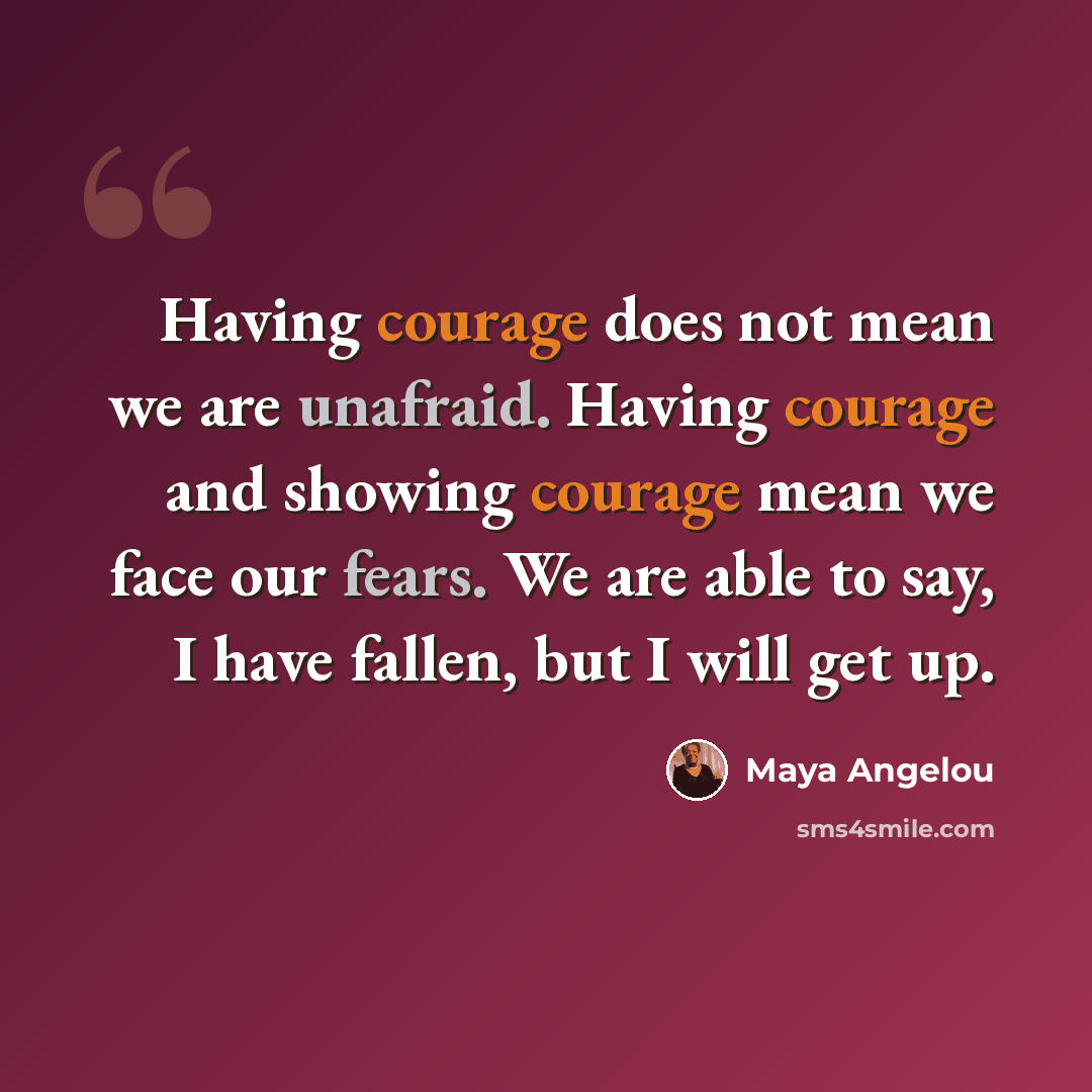 “Having courage does not mean we are unafraid. Having courage and showing courage mean we face our fears. We are able to say, I have fallen, but I will get up.” quote by Maya Angelou