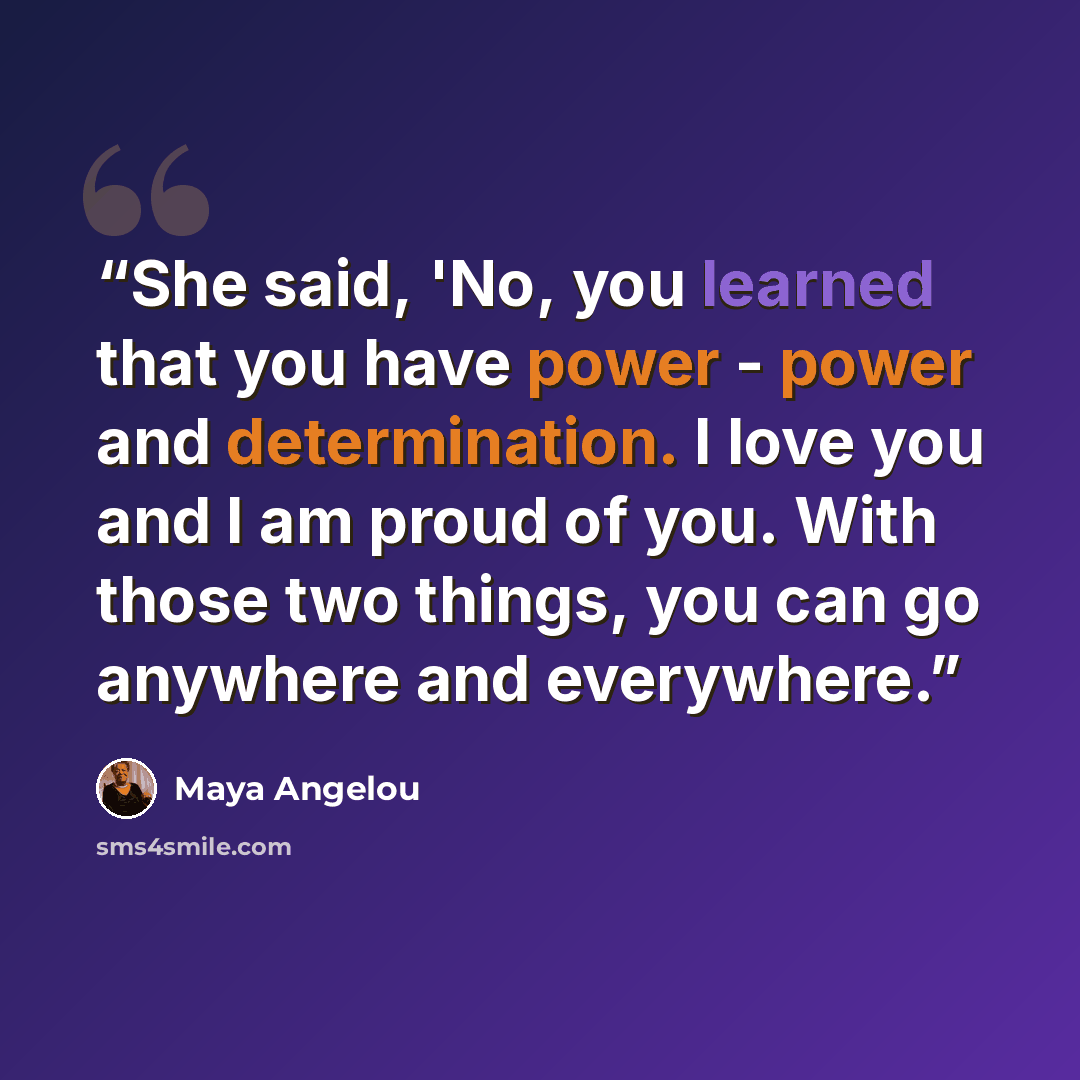 “She said, 'No, you learned that you have power - power and determination. I love you and I am proud of you. With those two things, you can go anywhere and everywhere.” quote by Maya Angelou