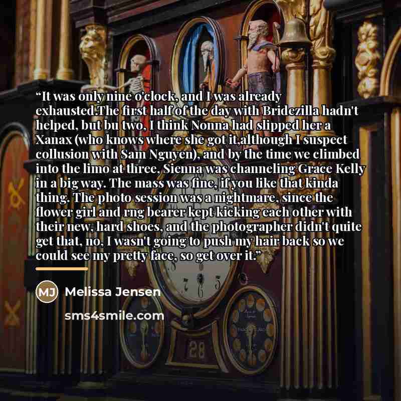 “It was only nine o'clock, and I was already exhausted.The first half of the day with Bridezilla hadn't helped, but bu two, I think Nonna had slipped her a Xanax (who knows where she got it,although I suspect collusion with Sam Nguyen), and by the time we climbed into the limo at three, Sienna was…” quote by Melissa Jensen