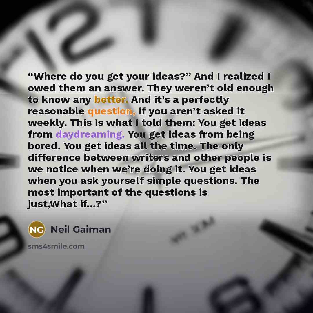 “Where do you get your ideas?” And I realized I owed them an answer. They weren’t old enough to know any better. And it’s a perfectly reasonable question, if you aren’t asked it weekly. This is what I told them: You get ideas from daydreaming. You get ideas from being bored. You get ideas all the…” quote by Neil Gaiman