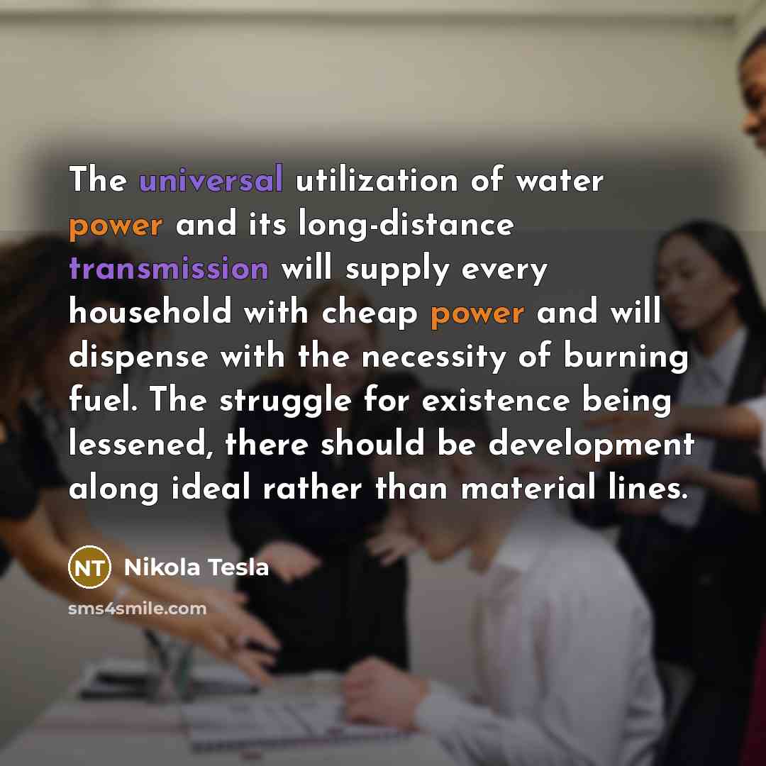 “The universal utilization of water power and its long-distance transmission will supply every household with cheap power and will dispense with the necessity of burning fuel. The struggle for existence being lessened, there should be development along ideal rather than material lines.” quote by Nikola Tesla