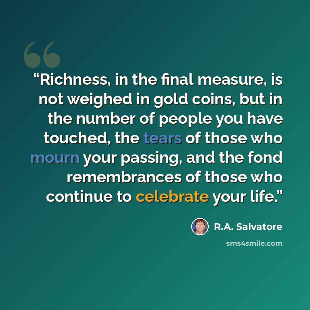 “Richness, in the final measure, is not weighed in gold coins, but in the number of people you have touched, the tears of those who mourn your passing, and the fond remembrances of those who continue to celebrate your life.” quote by R.A. Salvatore