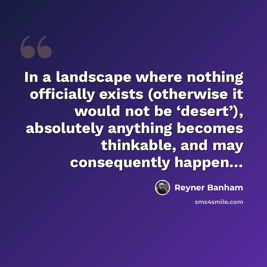 “In a landscape where nothing officially exists (otherwise it would not be ‘desert’), absolutely anything becomes thinkable, and may consequently happen…” quote by Reyner Banham
