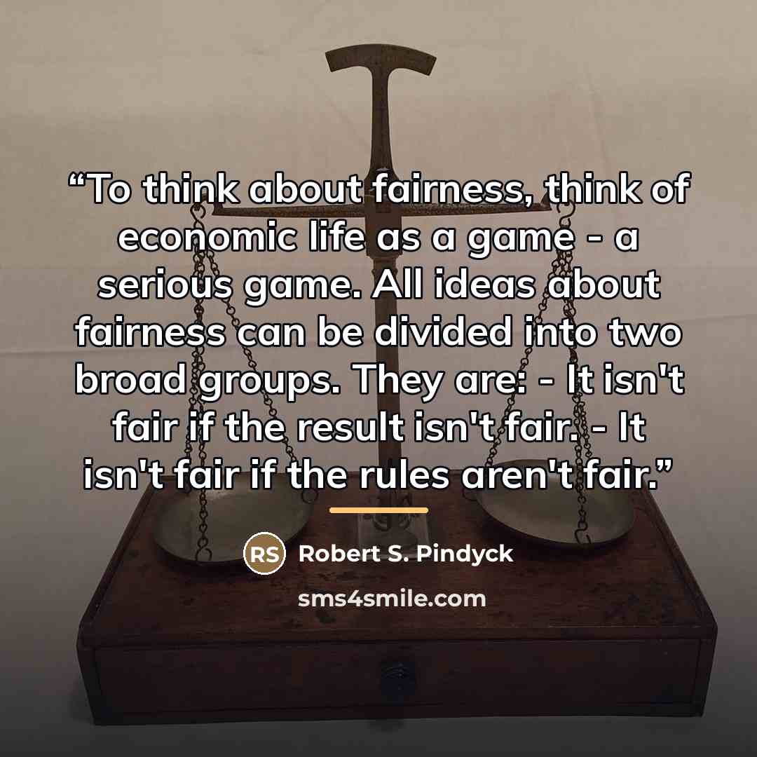 “To think about fairness, think of economic life as a game - a serious game. All ideas about fairness can be divided into two broad groups. They are: - It isn't fair if the result isn't fair. - It isn't fair if the rules aren't fair.” quote by Robert S. Pindyck