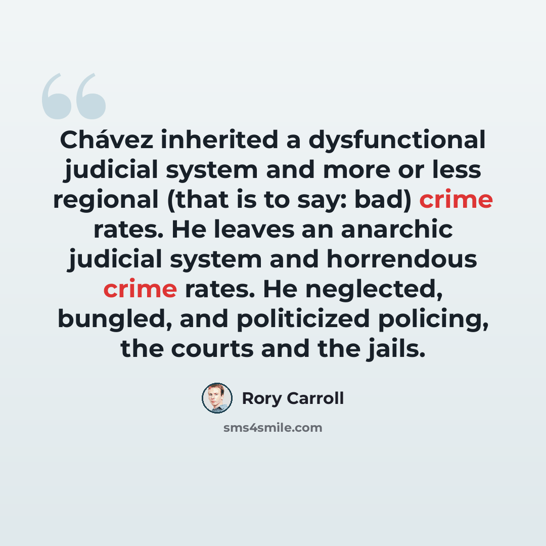 “Chávez inherited a dysfunctional judicial system and more or less regional (that is to say: bad) crime rates. He leaves an anarchic judicial system and horrendous crime rates. He neglected, bungled, and politicized policing, the courts and the jails.” quote by Rory Carroll