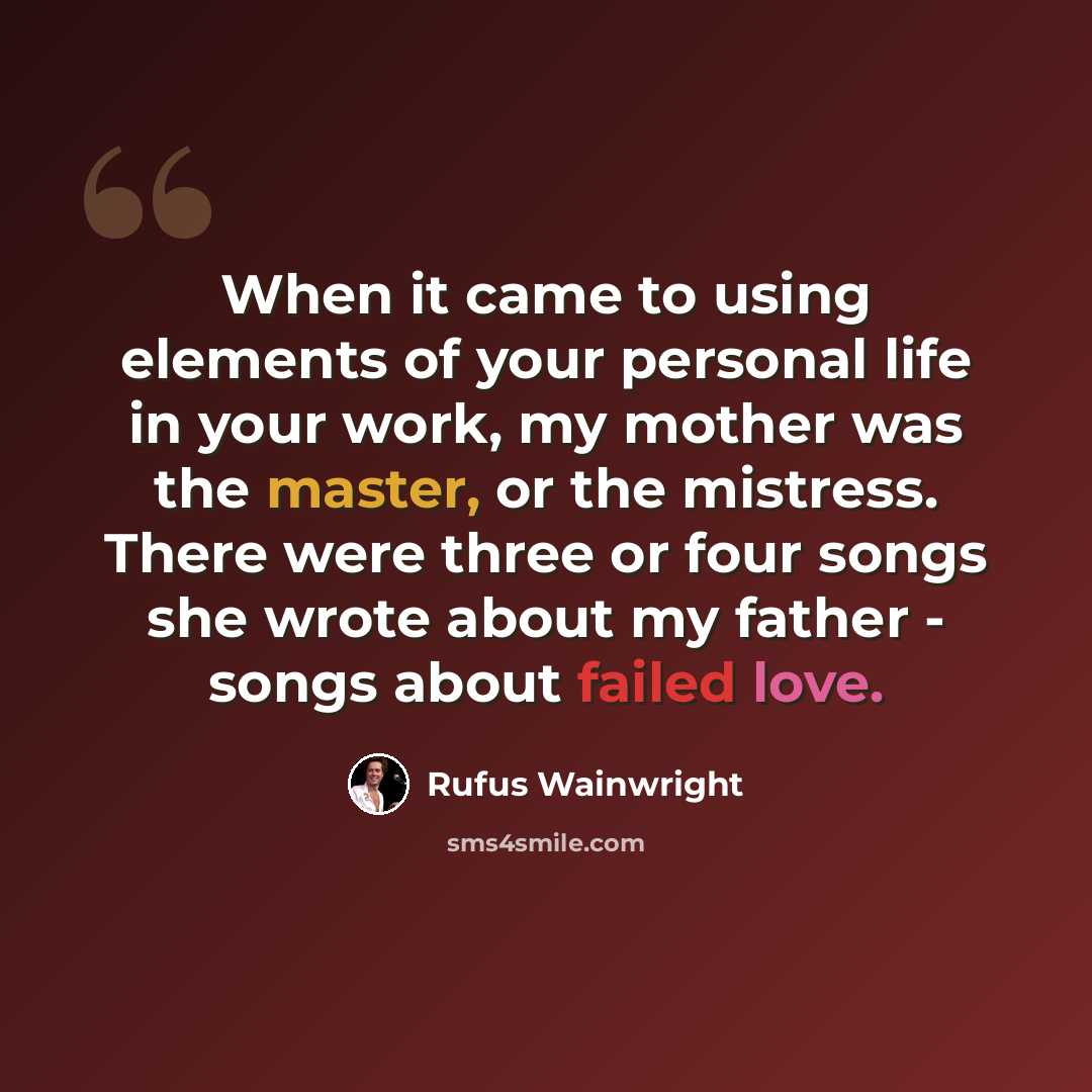 “When it came to using elements of your personal life in your work, my mother was the master, or the mistress. There were three or four songs she wrote about my father - songs about failed love.” quote by Rufus Wainwright