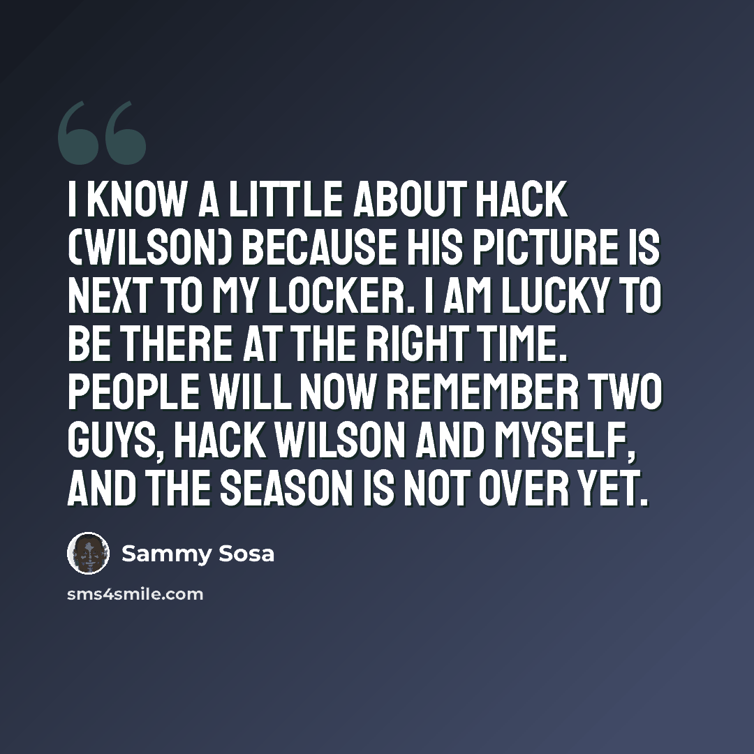 “I know a little about Hack (Wilson) because his picture is next to my locker. I am lucky to be there at the right time. People will now remember two guys, Hack Wilson and myself, and the season is not over yet.” quote by Sammy Sosa