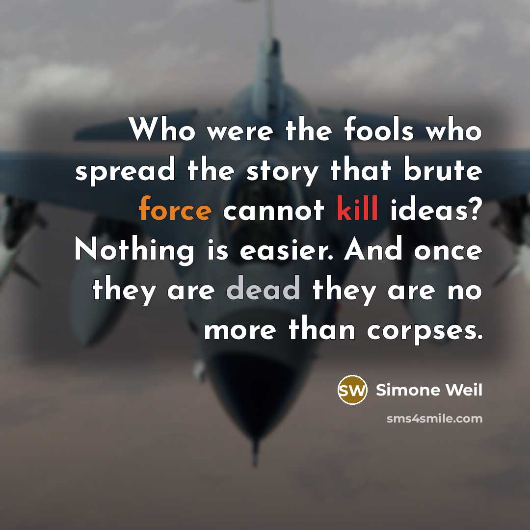 “Who were the fools who spread the story that brute force cannot kill ideas? Nothing is easier. And once they are dead they are no more than corpses.” quote by Simone Weil