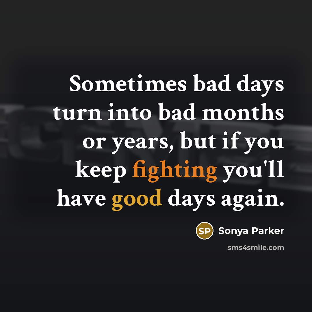 “Sometimes bad days turn into bad months or years, but if you keep fighting you'll have good days again.” quote by Sonya Parker