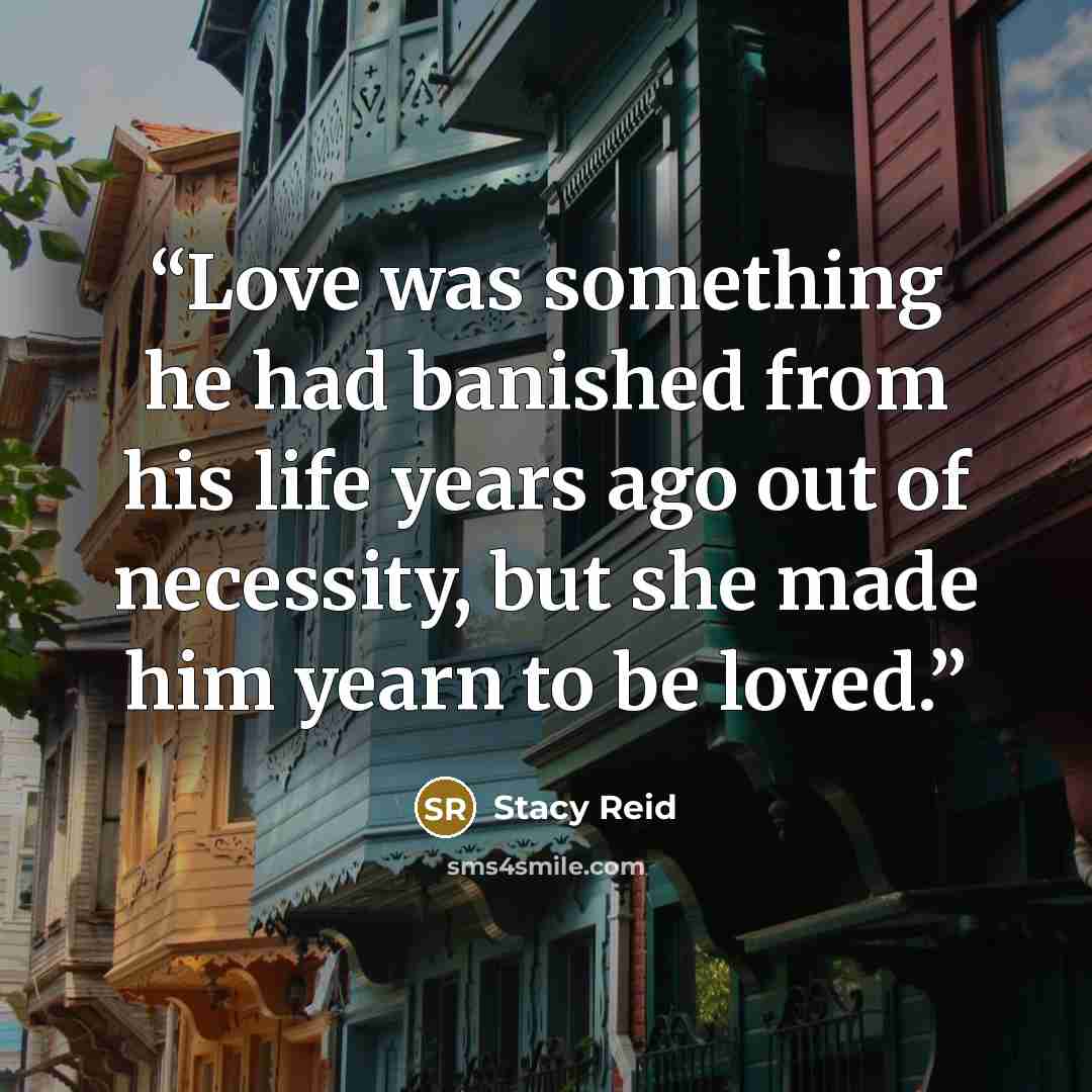 “Love was something he had banished from his life years ago out of necessity, but she made him yearn to be loved.” quote by Stacy Reid