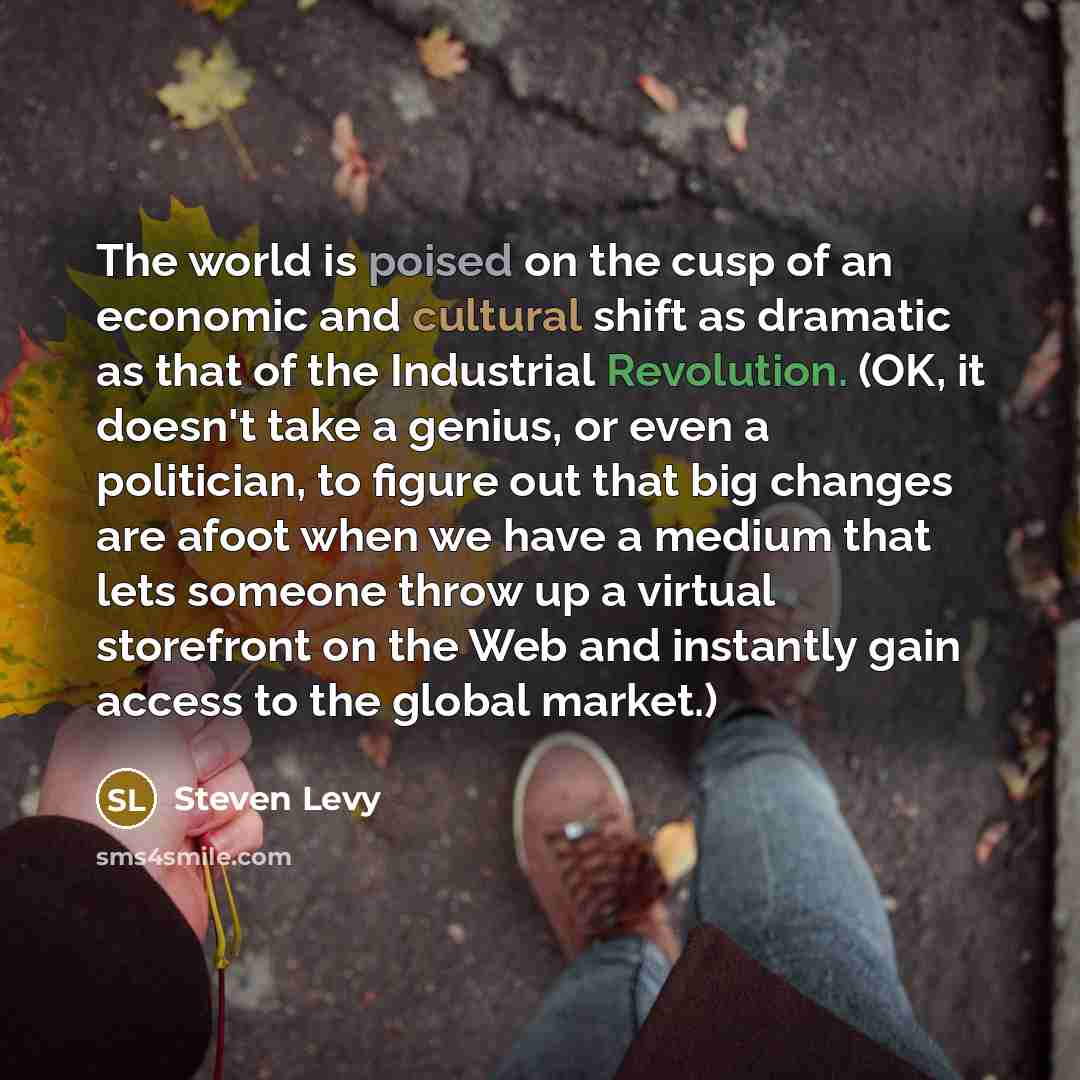 “The world is poised on the cusp of an economic and cultural shift as dramatic as that of the Industrial Revolution. (OK, it doesn't take a genius, or even a politician, to figure out that big changes are afoot when we have a medium that lets someone throw up a virtual storefront on the Web and…” quote by Steven Levy