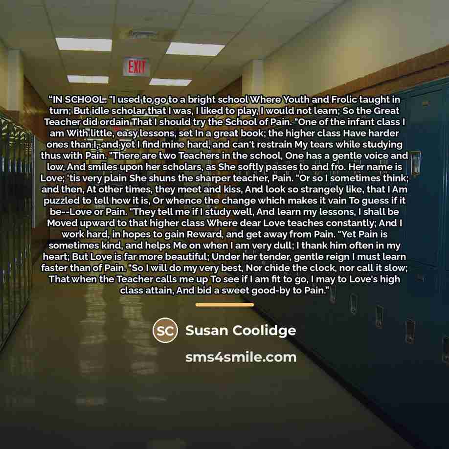 “IN SCHOOL. "I used to go to a bright school Where Youth and Frolic taught in turn; But idle scholar that I was, I liked to play, I would not learn; So the Great Teacher did ordain That I should try the School of Pain. "One of the infant class I am With little, easy lessons, set In a great book…” quote by Susan Coolidge