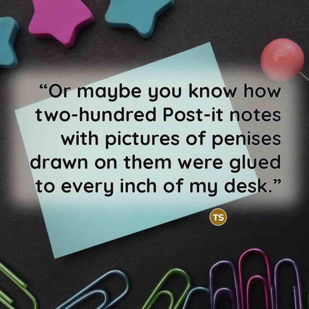 “Or maybe you know how two-hundred Post-it notes with pictures of penises drawn on them were glued to every inch of my desk.” quote by Tara Sivec