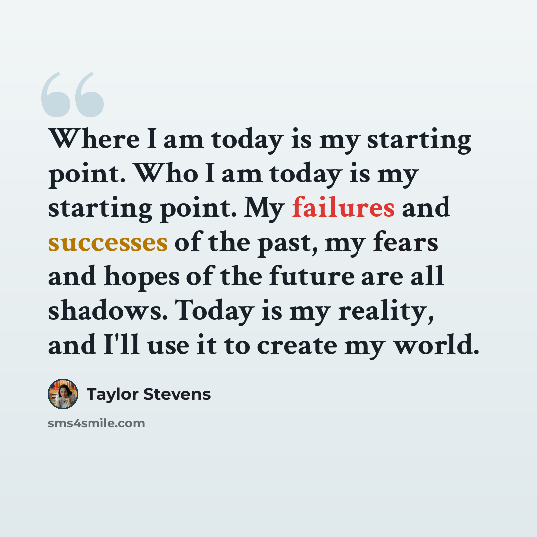 “Where I am today is my starting point. Who I am today is my starting point. My failures and successes of the past, my fears and hopes of the future are all shadows. Today is my reality, and I'll use it to create my world.” quote by Taylor Stevens