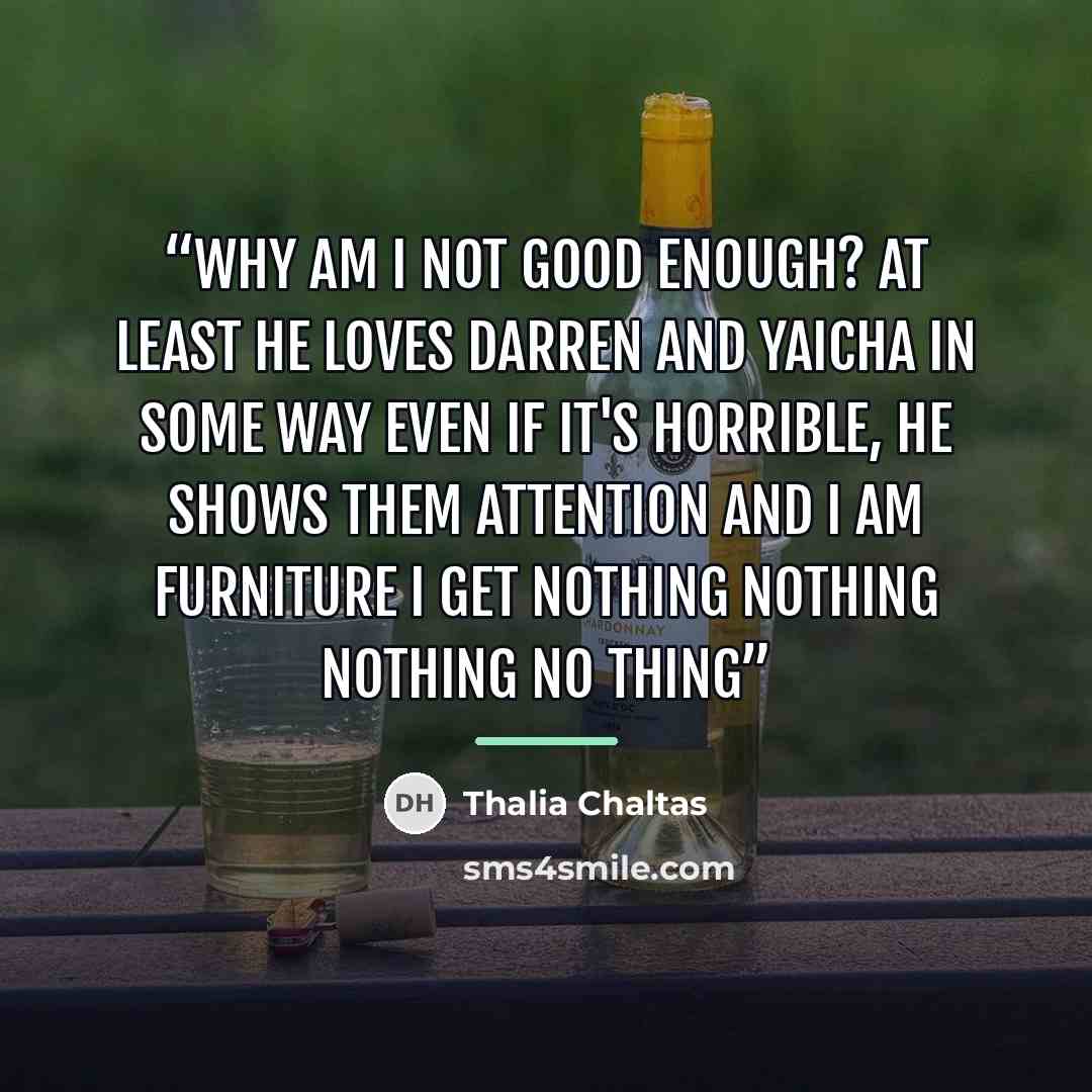“Why am I not good enough? At least he loves Darren and Yaicha in some way even if it's horrible, he shows them attention and I am furniture I get nothing nothing nothing no thing” quote by Thalia Chaltas