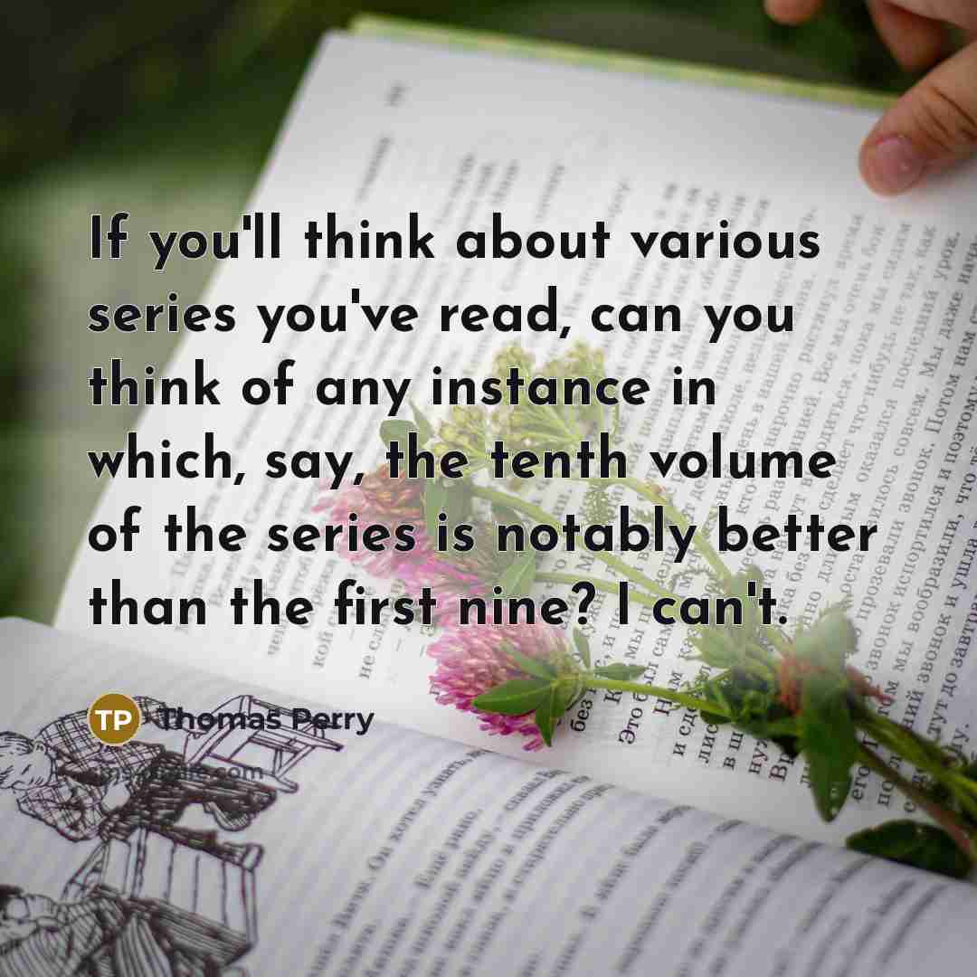 “If you'll think about various series you've read, can you think of any instance in which, say, the tenth volume of the series is notably better than the first nine? I can't.” quote by Thomas Perry
