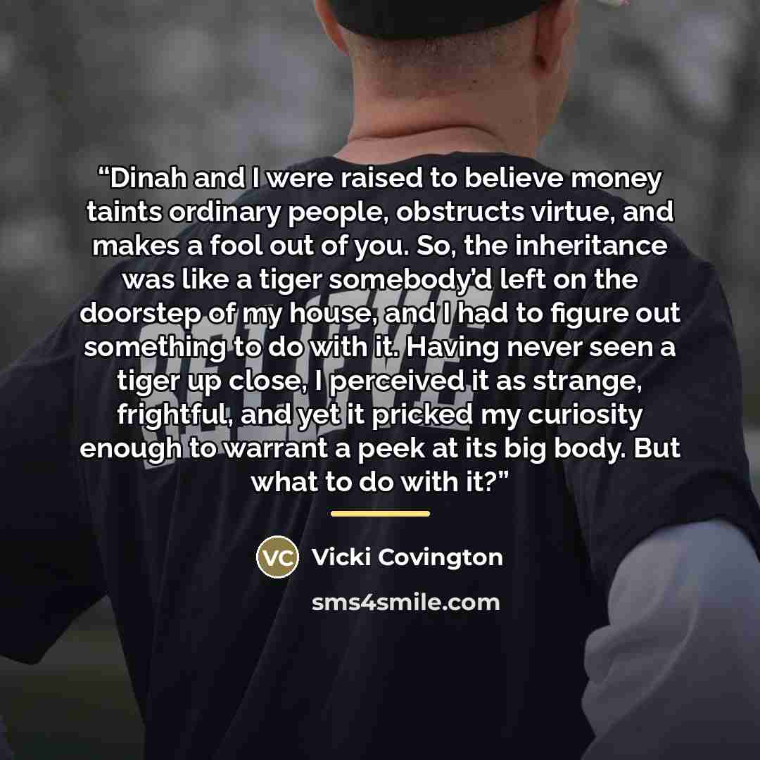 “Dinah and I were raised to believe money taints ordinary people, obstructs virtue, and makes a fool out of you. So, the inheritance was like a tiger somebody’d left on the doorstep of my house, and I had to figure out something to do with it. Having never seen a tiger up close, I perceived it as…” quote by Vicki Covington