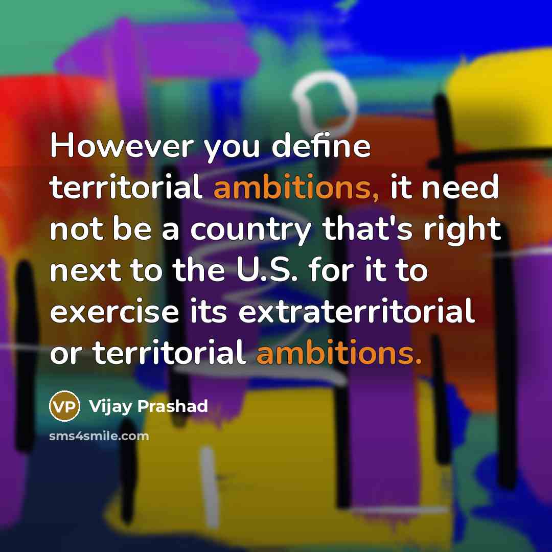 “However you define territorial ambitions, it need not be a country that's right next to the U.S. for it to exercise its extraterritorial or territorial ambitions.” quote by Vijay Prashad