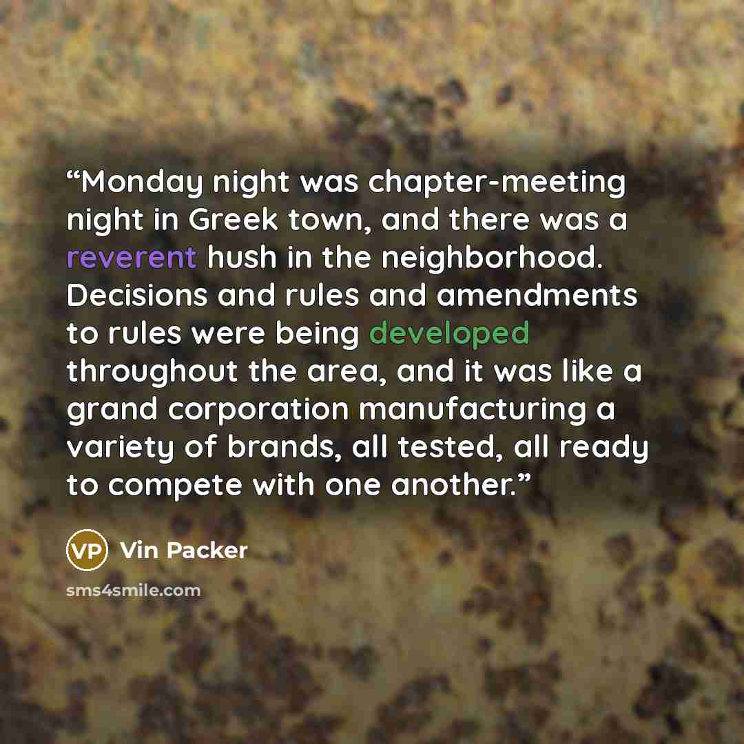 “Monday night was chapter-meeting night in Greek town, and there was a reverent hush in the neighborhood. Decisions and rules and amendments to rules were being developed throughout the area, and it was like a grand corporation manufacturing a variety of brands, all tested, all ready to compete…” quote by Vin Packer