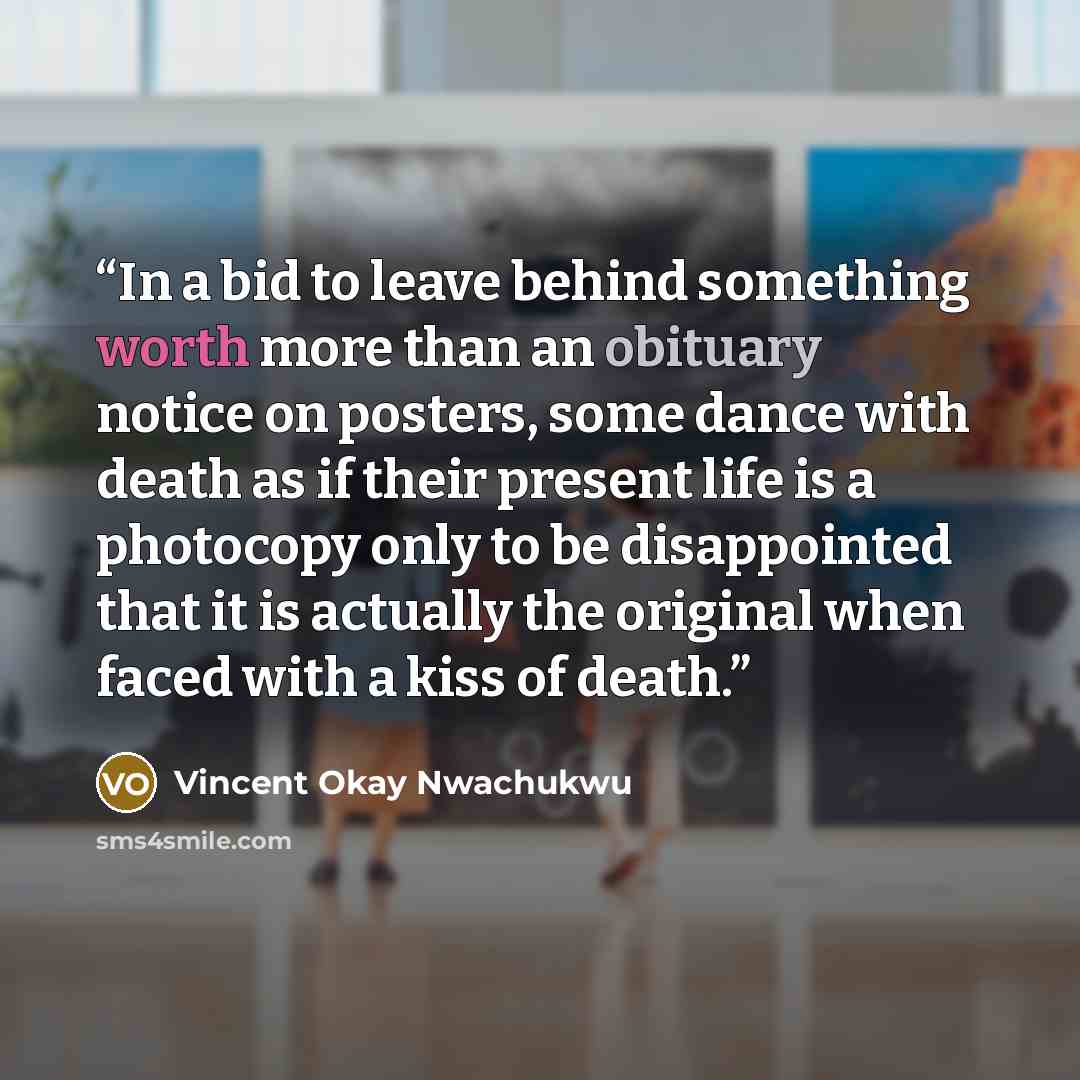“In a bid to leave behind something worth more than an obituary notice on posters, some dance with death as if their present life is a photocopy only to be disappointed that it is actually the original when faced with a kiss of death.” quote by Vincent Okay Nwachukwu