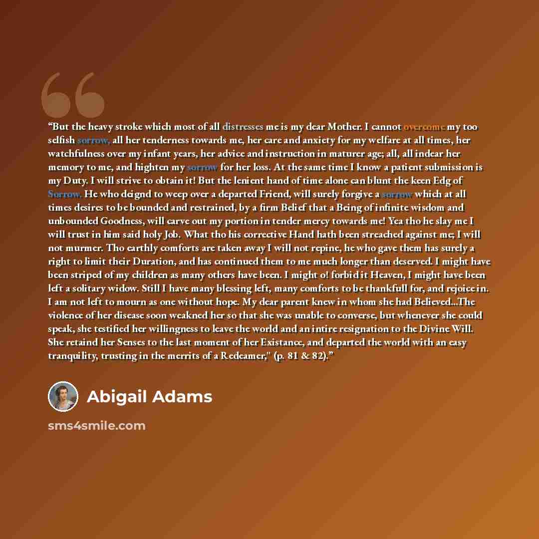 “But the heavy stroke which most of all distresses me is my dear Mother. I cannot overcome my too selfish sorrow, all her tenderness towards me, her care and anxiety for my welfare at all times, her watchfulness over my infant years, her advice and instruction in maturer age; all, all indear her…” quote by Abigail Adams