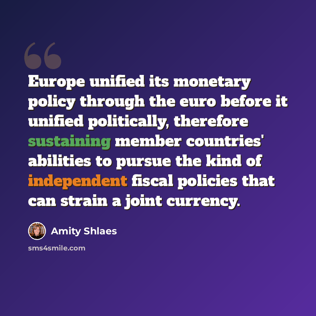 “Europe unified its monetary policy through the euro before it unified politically, therefore sustaining member countries' abilities to pursue the kind of independent fiscal policies that can strain a joint currency.” quote by Amity Shlaes