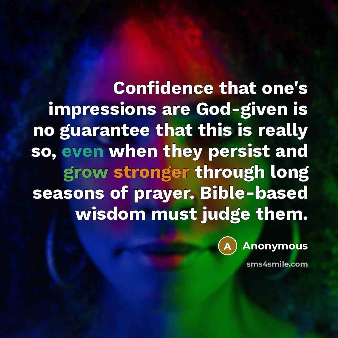 “Confidence that one's impressions are God-given is no guarantee that this is really so, even when they persist and grow stronger through long seasons of prayer. Bible-based wisdom must judge them.” quote by Anonymous