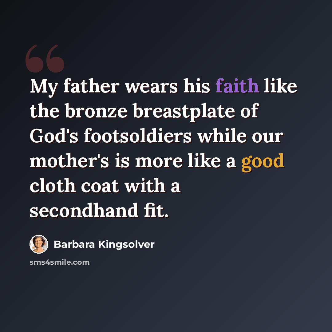 “My father wears his faith like the bronze breastplate of God's footsoldiers while our mother's is more like a good cloth coat with a secondhand fit.” quote by Barbara Kingsolver