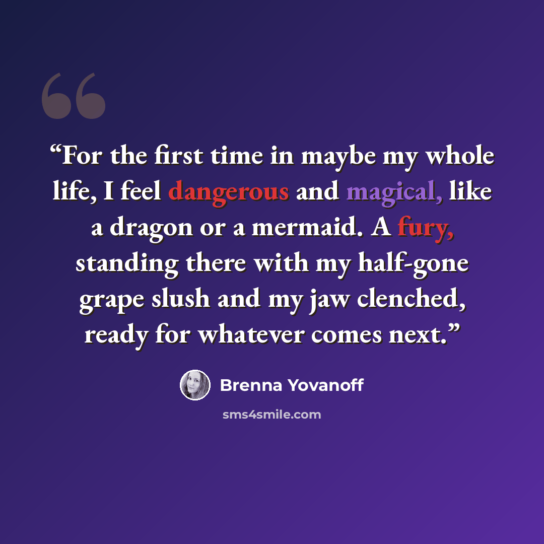 “For the first time in maybe my whole life, I feel dangerous and magical, like a dragon or a mermaid. A fury, standing there with my half-gone grape slush and my jaw clenched, ready for whatever comes next.” quote by Brenna Yovanoff
