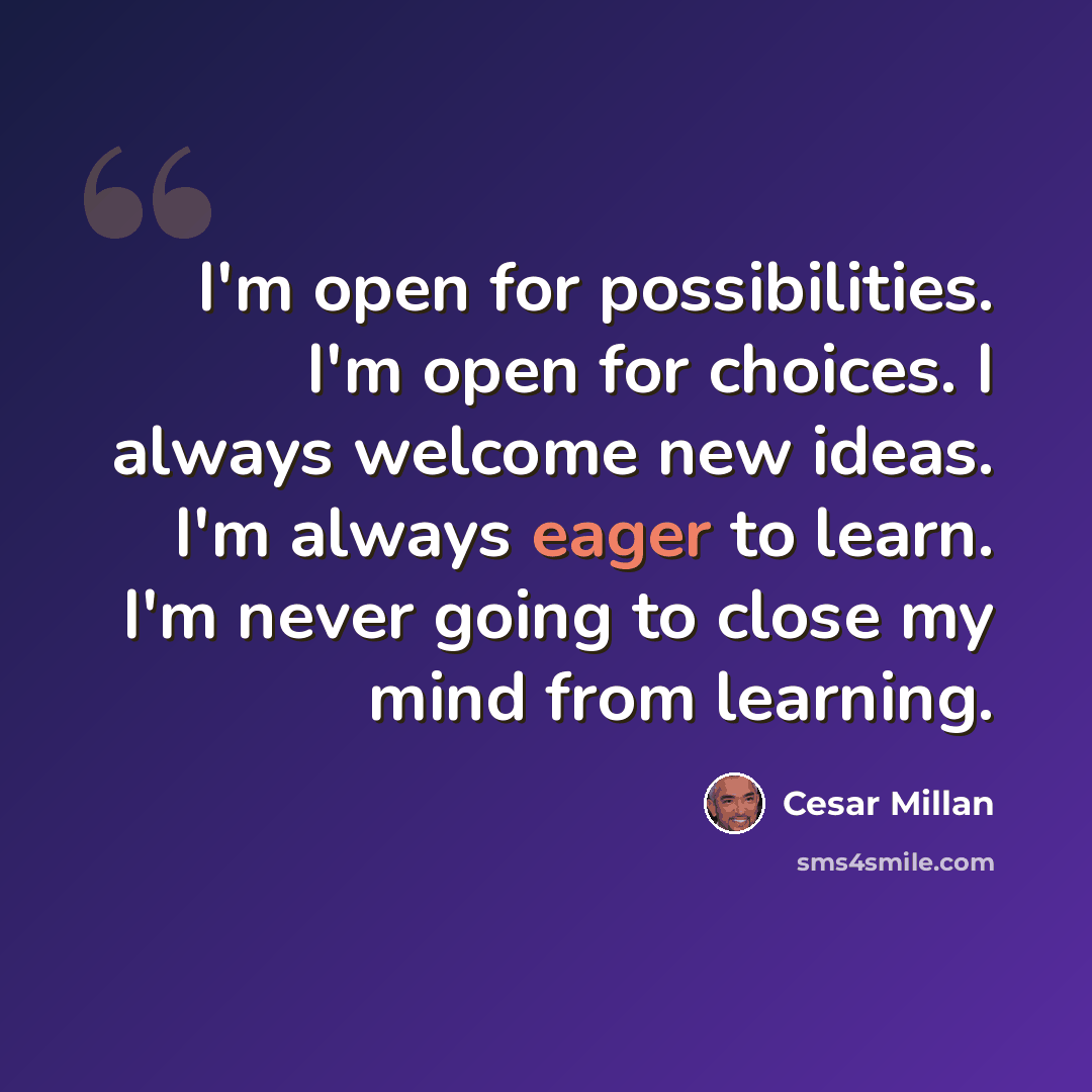 “I'm open for possibilities. I'm open for choices. I always welcome new ideas. I'm always eager to learn. I'm never going to close my mind from learning.” quote by Cesar Millan