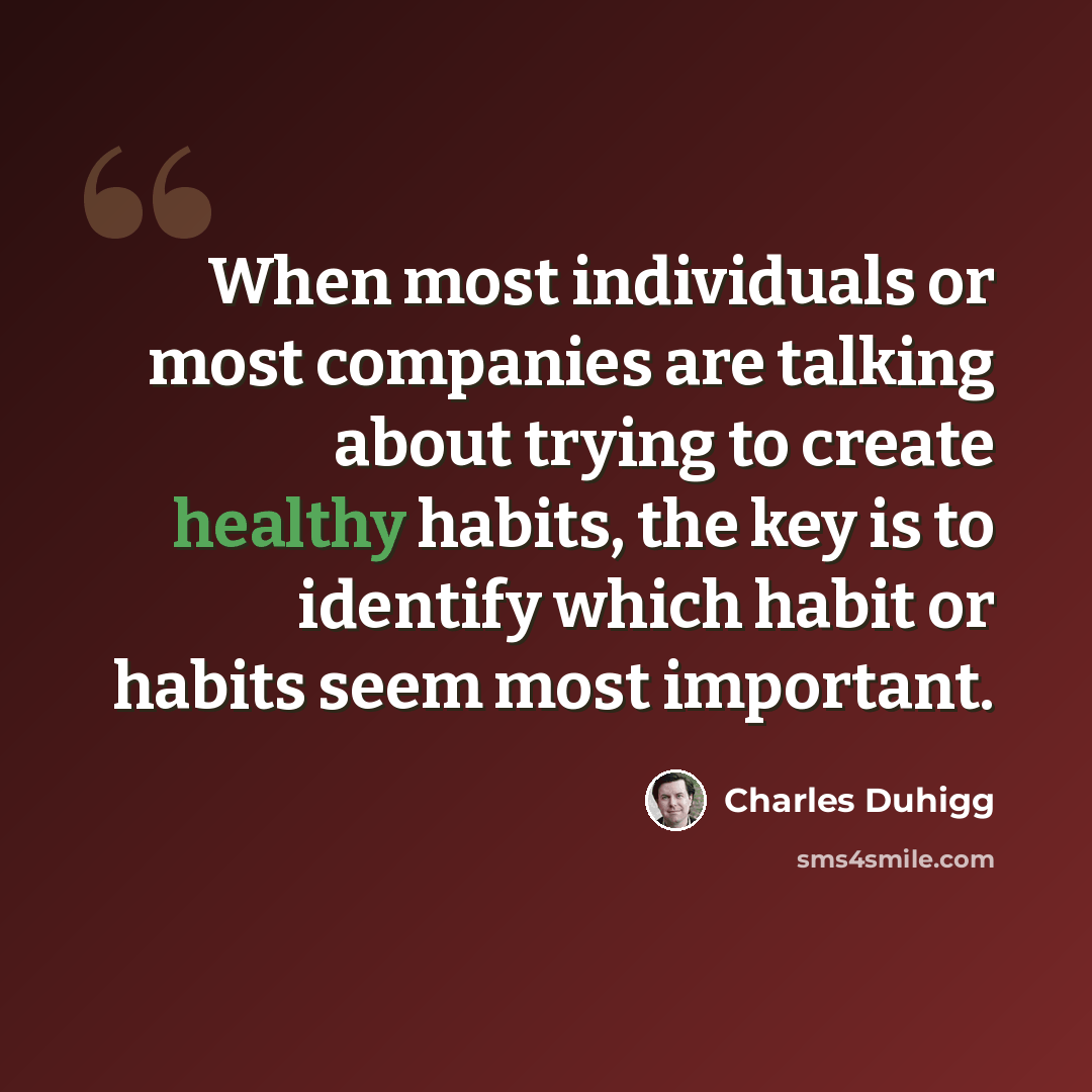 “When most individuals or most companies are talking about trying to create healthy habits, the key is to identify which habit or habits seem most important.” quote by Charles Duhigg