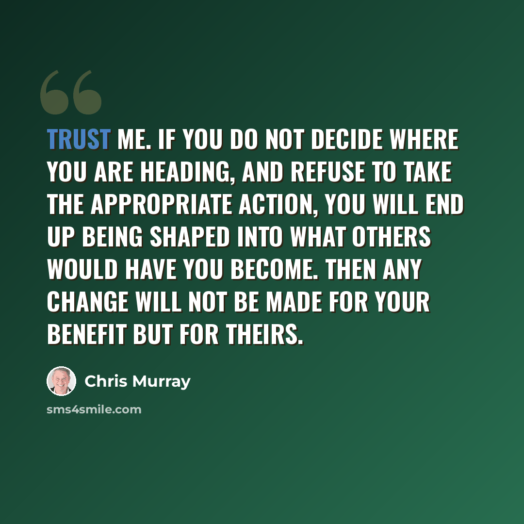“Trust me. If you do not decide where you are heading, and refuse to take the appropriate action, you will end up being shaped into what others would have you become. Then any change will not be made for your benefit but for theirs.” quote by Chris Murray