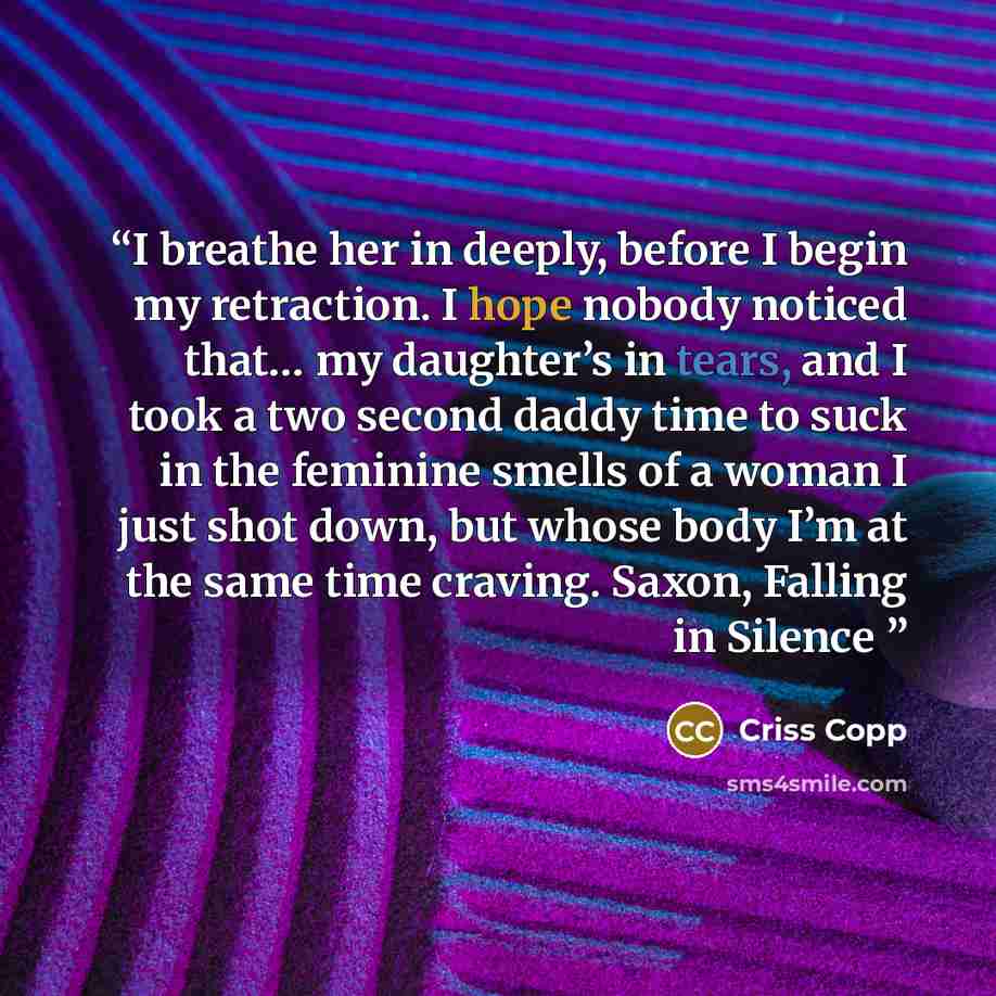 “I breathe her in deeply, before I begin my retraction. I hope nobody noticed that… my daughter’s in tears, and I took a two second daddy time to suck in the feminine smells of a woman I just shot down, but whose body I’m at the same time craving. Saxon, Falling in Silence” quote by Criss Copp