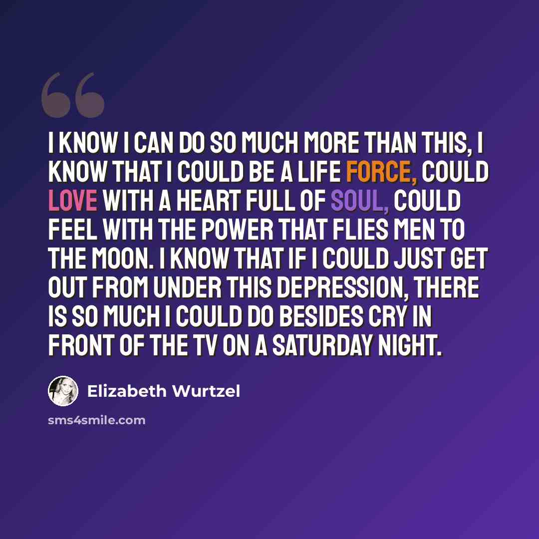 “I know I can do so much more than this, I know that I could be a life force, could love with a heart full of soul, could feel with the power that flies men to the moon. I know that if I could just get out from under this depression, there is so much I could do besides cry in front of the TV on a…” quote by Elizabeth Wurtzel