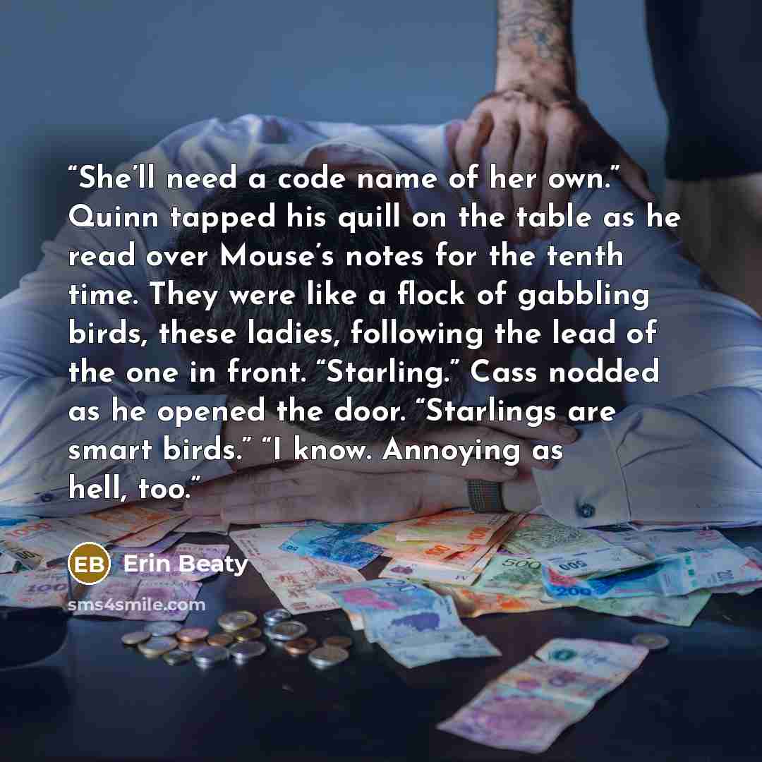 “She’ll need a code name of her own.” Quinn tapped his quill on the table as he read over Mouse’s notes for the tenth time. They were like a flock of gabbling birds, these ladies, following the lead of the one in front. “Starling.” Cass nodded as he opened the door. “Starlings are smart birds.” “I…” quote by Erin Beaty