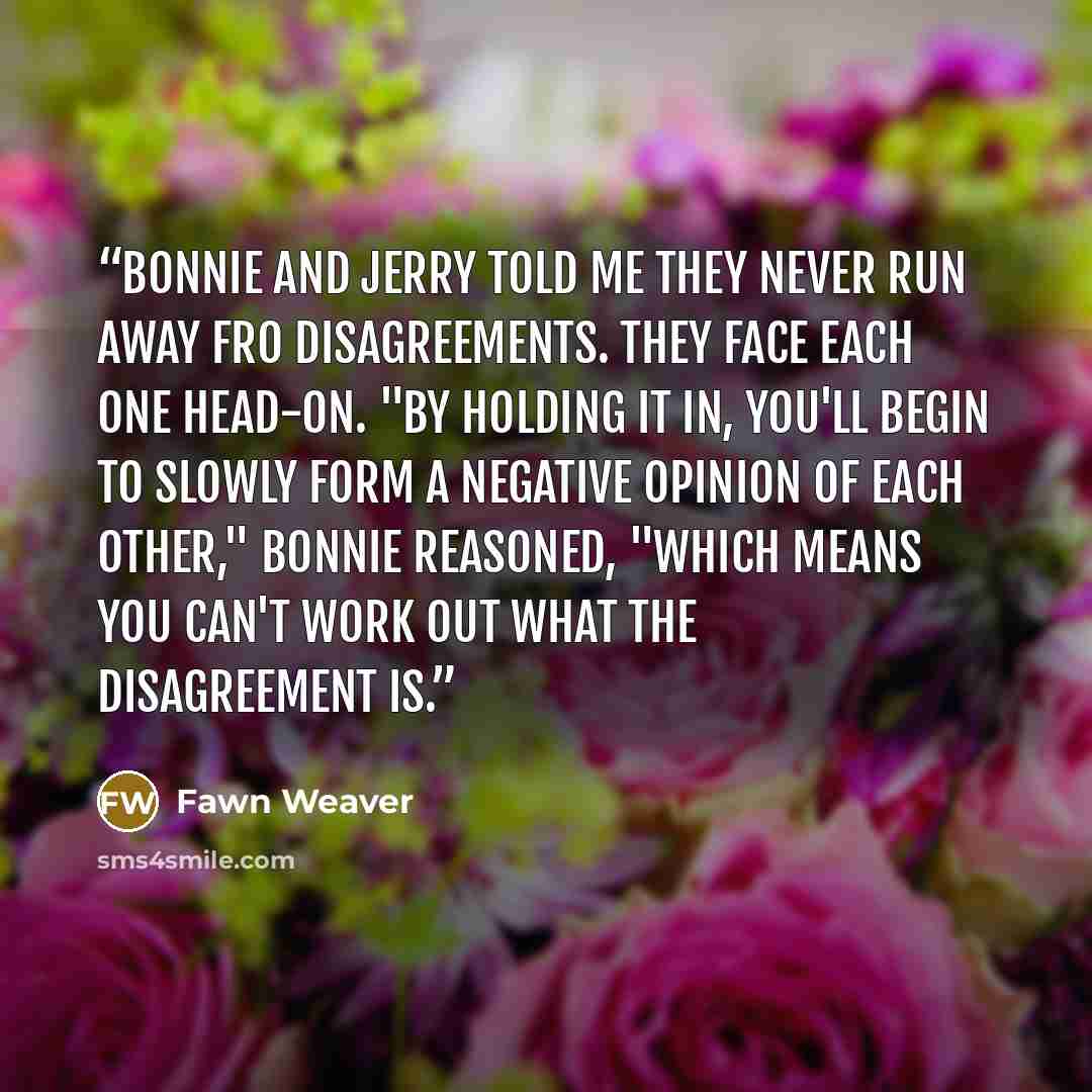 “Bonnie and Jerry told me they never run away fro disagreements. They face each one head-on. "By holding it in, you'll begin to slowly form a negative opinion of each other," Bonnie reasoned, "which means you can't work out what the disagreement is.” quote by Fawn Weaver