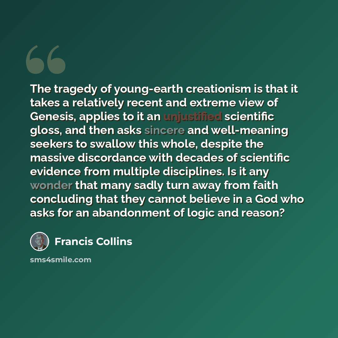 “The tragedy of young-earth creationism is that it takes a relatively recent and extreme view of Genesis, applies to it an unjustified scientific gloss, and then asks sincere and well-meaning seekers to swallow this whole, despite the massive discordance with decades of scientific evidence from…” quote by Francis Collins