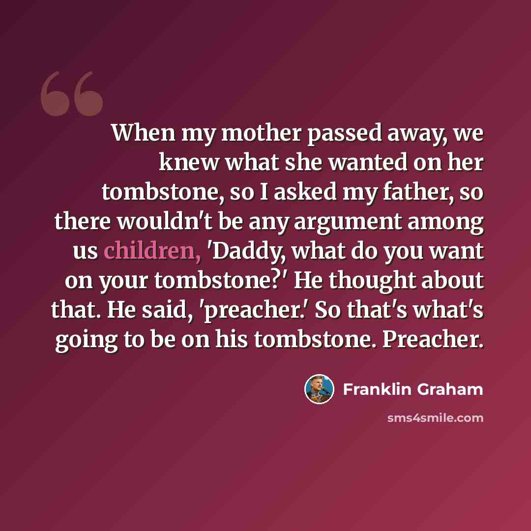 “When my mother passed away, we knew what she wanted on her tombstone, so I asked my father, so there wouldn't be any argument among us children, 'Daddy, what do you want on your tombstone?' He thought about that. He said, 'preacher.' So that's what's going to be on his tombstone. Preacher.” quote by Franklin Graham