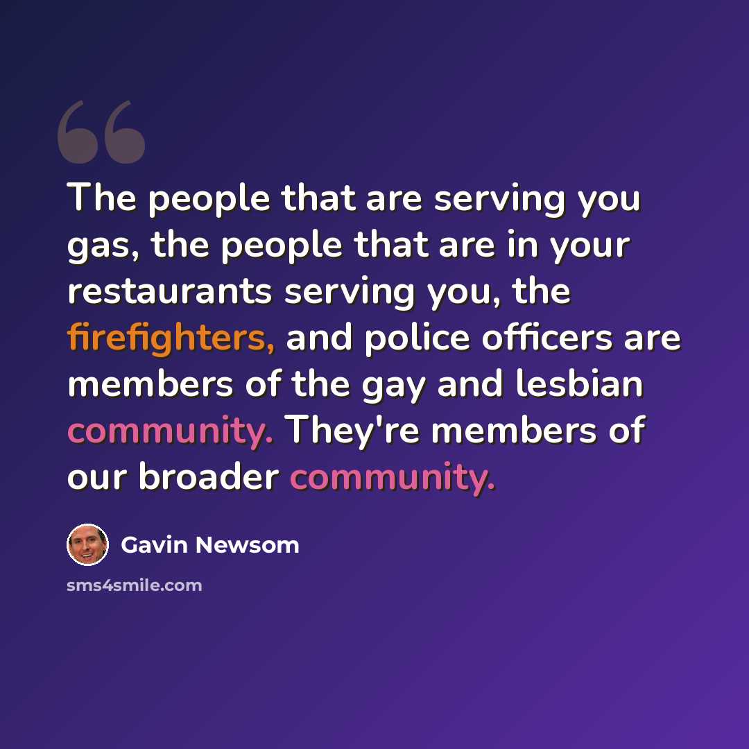 “The people that are serving you gas, the people that are in your restaurants serving you, the firefighters, and police officers are members of the gay and lesbian community. They're members of our broader community.” quote by Gavin Newsom