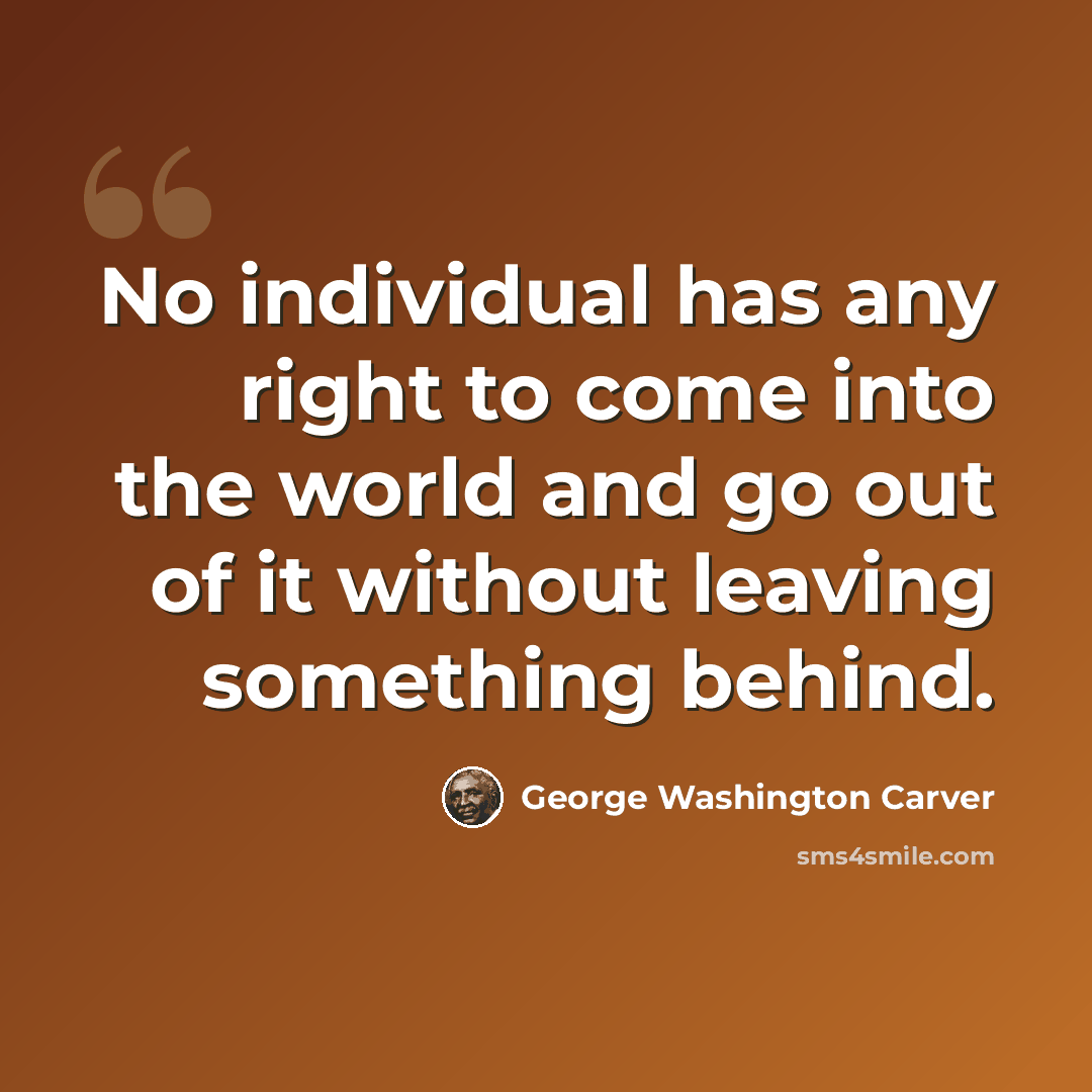 “No individual has any right to come into the world and go out of it without leaving something behind.” quote by George Washington Carver