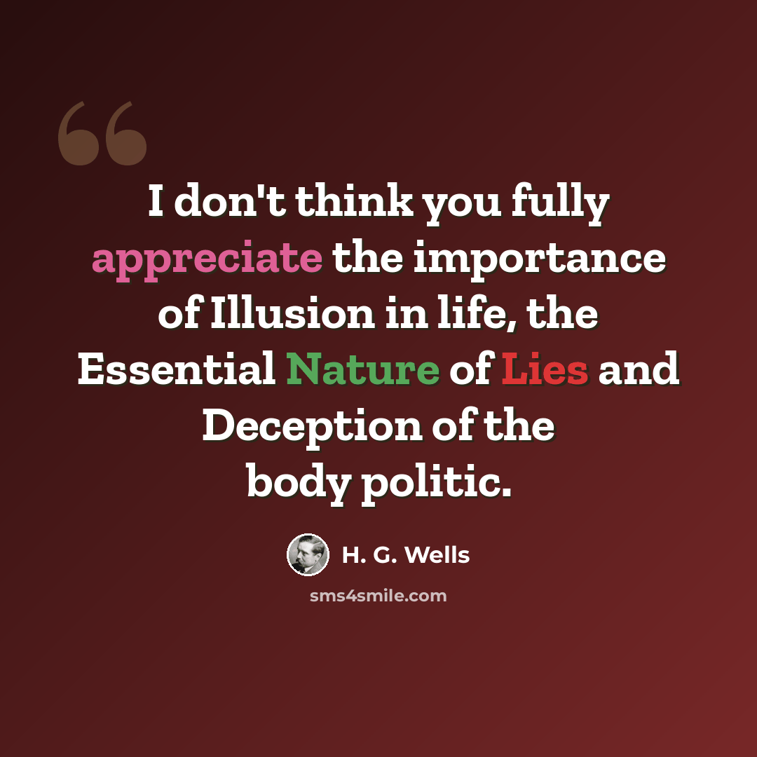“I don't think you fully appreciate the importance of Illusion in life, the Essential Nature of Lies and Deception of the body politic.” quote by H. G. Wells