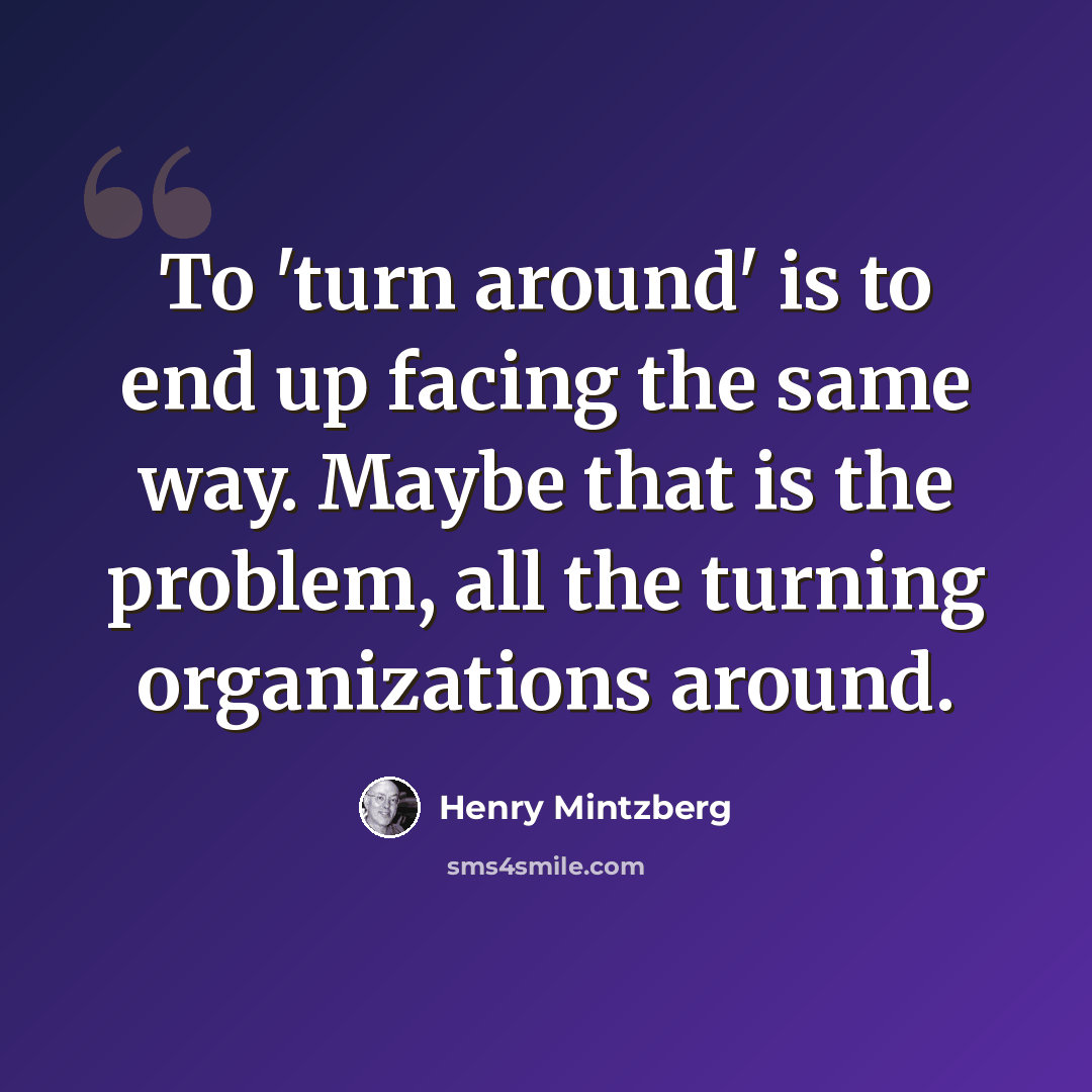 “To 'turn around' is to end up facing the same way. Maybe that is the problem, all the turning organizations around.” quote by Henry Mintzberg