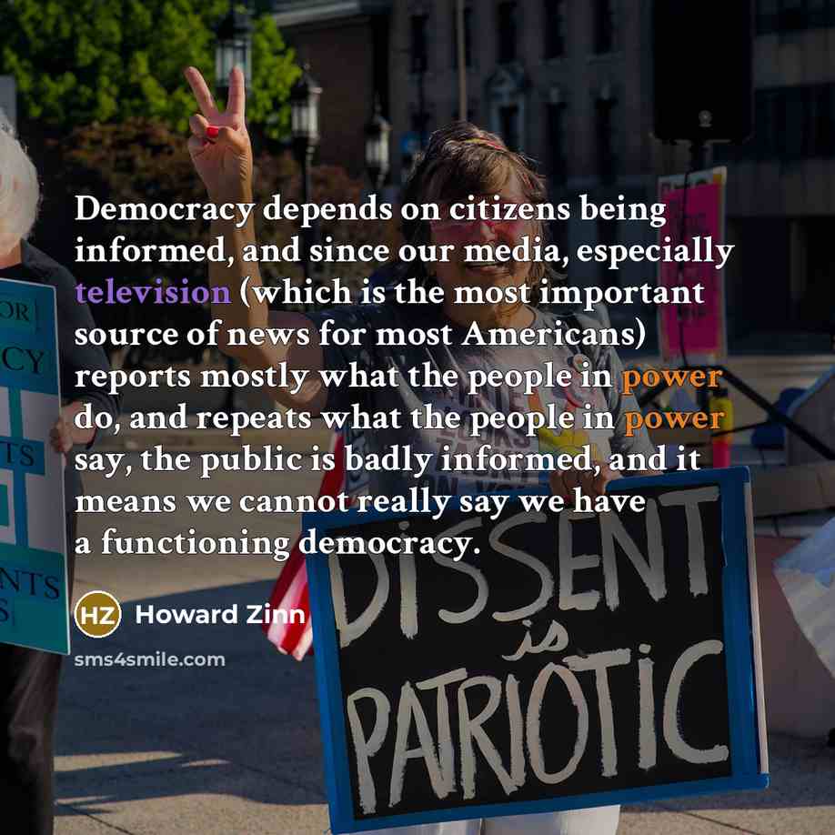 “Democracy depends on citizens being informed, and since our media, especially television (which is the most important source of news for most Americans) reports mostly what the people in power do, and repeats what the people in power say, the public is badly informed, and it means we cannot really…” quote by Howard Zinn